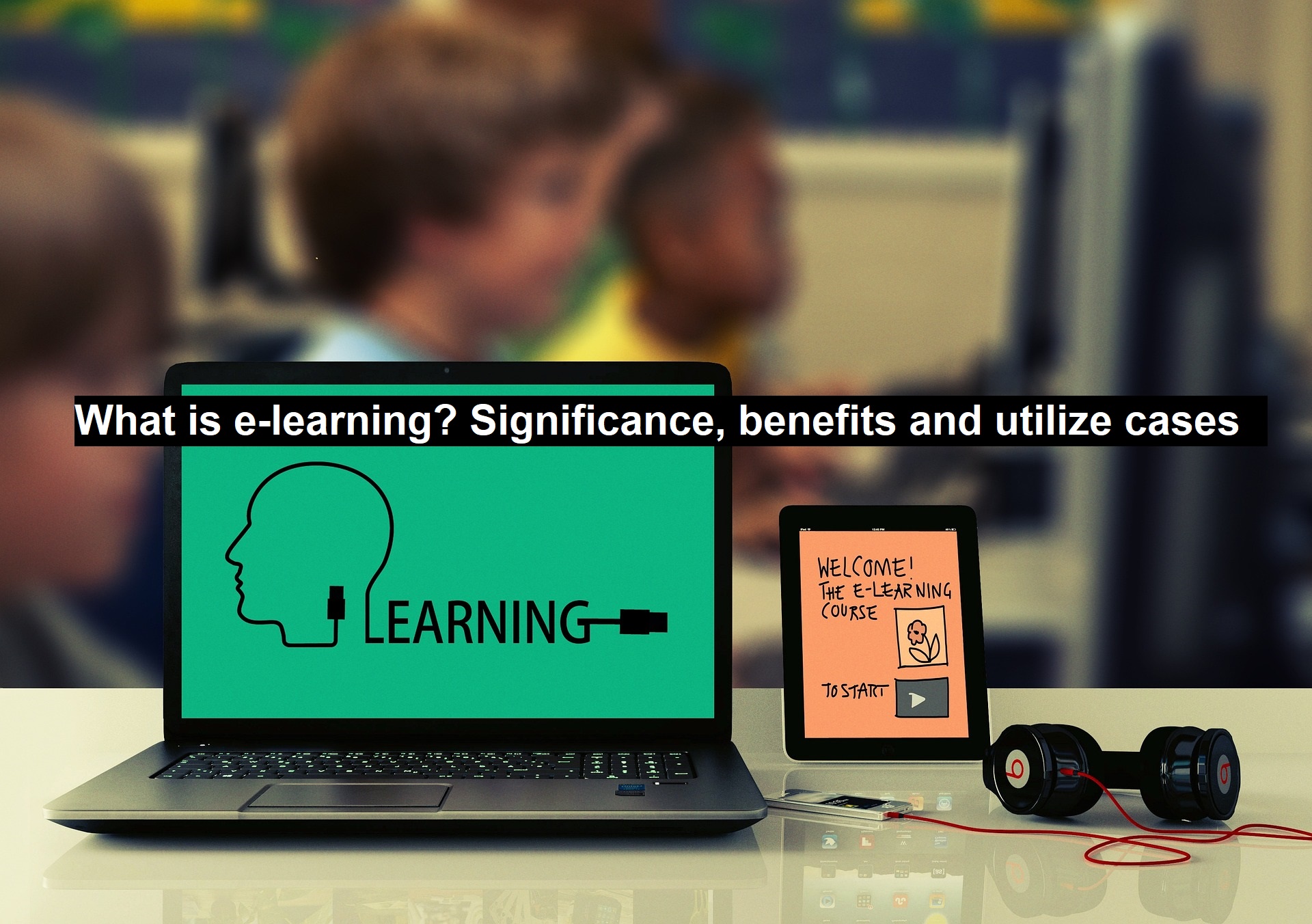 What is e-learning? Significance, benefits and utilize cases